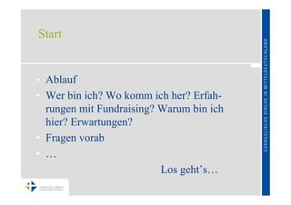 Start


• Ablauf
• Wer bin ich? Wo komm ich her? Erfah-
  rungen mit Fundraising? Warum bin ich
  hier? Erwartungen?
• Fragen vorab
• …
                          Los geht’s…
 