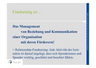 Fundraising ist …


Das Management
     von Beziehung und Kommunikation
einer Organisation
     mit deren Förderern!

= Relationship-Fundraising: Jede Aktivität der Insti-
tution ist darauf angelegt, dass sich Spenderinnen und
Spender wichtig, geschätzt und beachtet fühlen.
 