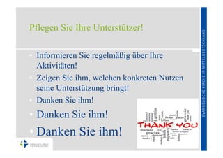 Pflegen Sie Ihre Unterstützer!

• Informieren Sie regelmäßig über Ihre
  Aktivitäten!
• Zeigen Sie ihm, welchen konkreten Nutzen
  seine Unterstützung bringt!
• Danken Sie ihm!
• Danken Sie ihm!
• Danken Sie ihm!
 