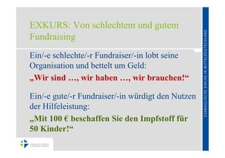 EXKURS: Von schlechtem und gutem
Fundraising
Ein/-e schlechte/-r Fundraiser/-in lobt seine
Organisation und bettelt um Geld:
„Wir sind …, wir haben …, wir brauchen!“

Ein/-e gute/-r Fundraiser/-in würdigt den Nutzen
der Hilfeleistung:
„Mit 100 € beschaffen Sie den Impfstoff für
50 Kinder!“
 
