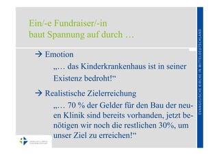 Ein/-e Fundraiser/-in
baut Spannung auf durch …

  Emotion
     „… das Kinderkrankenhaus ist in seiner
     Existenz bedroht!“
  Realistische Zielerreichung
     „… 70 % der Gelder für den Bau der neu-
     en Klinik sind bereits vorhanden, jetzt be-
     nötigen wir noch die restlichen 30%, um
     unser Ziel zu erreichen!“
 