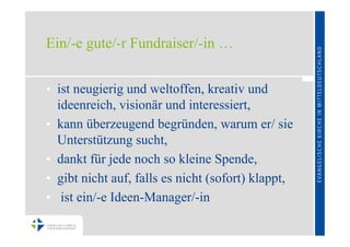 Ein/-e gute/-r Fundraiser/-in …


• ist neugierig und weltoffen, kreativ und
  ideenreich, visionär und interessiert,
• kann überzeugend begründen, warum er/ sie
  Unterstützung sucht,
• dankt für jede noch so kleine Spende,
• gibt nicht auf, falls es nicht (sofort) klappt,
• ist ein/-e Ideen-Manager/-in
 