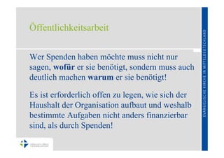 Öffentlichkeitsarbeit


Wer Spenden haben möchte muss nicht nur
sagen, wofür er sie benötigt, sondern muss auch
deutlich machen warum er sie benötigt!

Es ist erforderlich offen zu legen, wie sich der
Haushalt der Organisation aufbaut und weshalb
bestimmte Aufgaben nicht anders finanzierbar
sind, als durch Spenden!
 