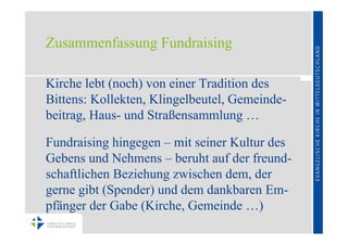 Zusammenfassung Fundraising

Kirche lebt (noch) von einer Tradition des
Bittens: Kollekten, Klingelbeutel, Gemeinde-
beitrag, Haus- und Straßensammlung …

Fundraising hingegen – mit seiner Kultur des
Gebens und Nehmens – beruht auf der freund-
schaftlichen Beziehung zwischen dem, der
gerne gibt (Spender) und dem dankbaren Em-
pfänger der Gabe (Kirche, Gemeinde …)
 