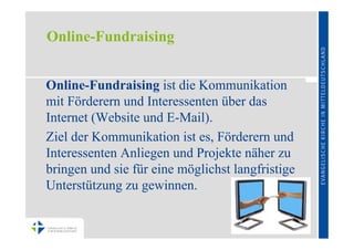 Online-Fundraising


Online-Fundraising ist die Kommunikation
mit Förderern und Interessenten über das
Internet (Website und E-Mail).
Ziel der Kommunikation ist es, Förderern und
Interessenten Anliegen und Projekte näher zu
bringen und sie für eine möglichst langfristige
Unterstützung zu gewinnen.
 