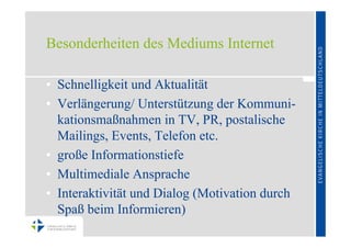 Besonderheiten des Mediums Internet

• Schnelligkeit und Aktualität
• Verlängerung/ Unterstützung der Kommuni-
  kationsmaßnahmen in TV, PR, postalische
  Mailings, Events, Telefon etc.
• große Informationstiefe
• Multimediale Ansprache
• Interaktivität und Dialog (Motivation durch
  Spaß beim Informieren)
 