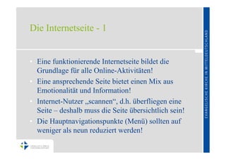 Die Internetseite - 1


• Eine funktionierende Internetseite bildet die
  Grundlage für alle Online-Aktivitäten!
• Eine ansprechende Seite bietet einen Mix aus
  Emotionalität und Information!
• Internet-Nutzer „scannen“, d.h. überfliegen eine
  Seite – deshalb muss die Seite übersichtlich sein!
• Die Hauptnavigationspunkte (Menü) sollten auf
  weniger als neun reduziert werden!
 
