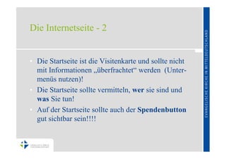 Die Internetseite - 2


• Die Startseite ist die Visitenkarte und sollte nicht
  mit Informationen „überfrachtet“ werden (Unter-
  menüs nutzen)!
• Die Startseite sollte vermitteln, wer sie sind und
  was Sie tun!
• Auf der Startseite sollte auch der Spendenbutton
  gut sichtbar sein!!!!
 