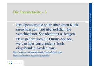 Die Internetseite - 3


• Ihre Spendenseite sollte über einen Klick
  erreichbar sein und übersichtlich die
  verschiedenen Spendenarten aufzeigen.
• Dazu gehört auch die Online-Spende,
  welche über verschiedene Tools
  eingebunden werden kann.
http://www.sos-kinderdoerfer.de/Pages/default.aspx
https://arche-nova.org/activity/spenden
 
