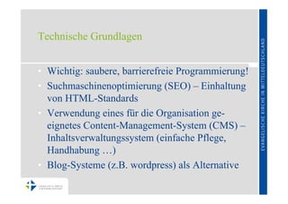 Technische Grundlagen


• Wichtig: saubere, barrierefreie Programmierung!
• Suchmaschinenoptimierung (SEO) – Einhaltung
  von HTML-Standards
• Verwendung eines für die Organisation ge-
  eignetes Content-Management-System (CMS) –
  Inhaltsverwaltungssystem (einfache Pflege,
  Handhabung …)
• Blog-Systeme (z.B. wordpress) als Alternative
 