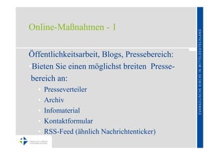 Online-Maßnahmen - 1

Öffentlichkeitsarbeit, Blogs, Pressebereich:
•Bieten Sie einen möglichst breiten Presse-
 bereich an:
  •   Presseverteiler
  •   Archiv
  •   Infomaterial
  •   Kontaktformular
  •   RSS-Feed (ähnlich Nachrichtenticker)
 