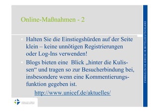 Online-Maßnahmen - 2

• Halten Sie die Einstiegshürden auf der Seite
  klein – keine unnötigen Registrierungen
  oder Log-Ins verwenden!
• Blogs bieten eine Blick „hinter die Kulis-
  sen“ und tragen so zur Besucherbindung bei,
  insbesondere wenn eine Kommentierungs-
  funktion gegeben ist.
      http://www.unicef.de/aktuelles/
 