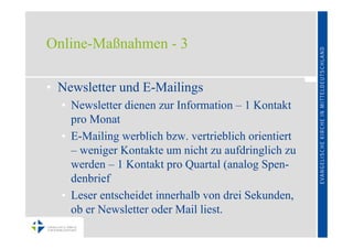 Online-Maßnahmen - 3

• Newsletter und E-Mailings
  • Newsletter dienen zur Information – 1 Kontakt
    pro Monat
  • E-Mailing werblich bzw. vertrieblich orientiert
    – weniger Kontakte um nicht zu aufdringlich zu
    werden – 1 Kontakt pro Quartal (analog Spen-
    denbrief
  • Leser entscheidet innerhalb von drei Sekunden,
    ob er Newsletter oder Mail liest.
 