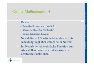 Online-Maßnahmen - 4

  • Deshalb
    - Betreffzeile kurz und deutlich!
    - Klarer Aufbau der Nachricht!
    - Kein ellenlanges Layout!
  • Newsletter auf Startseite bewerben – Ent-
    scheidung liegt aber immer beim Nutzer!
  • Im Newsletter eine einfache Funktion zum
    Abbestellen bieten – wirkt seriöser als
    versteckte Funktionen!
 
