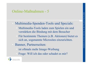 Online-Maßnahmen - 5


• Multimedia-Spenden-Tools und Specials:
  • Multimedia-Tools laden zum Spielen ein und
    verstärken die Bindung mit dem Besucher
  • Für bestimmte Themen (z.B. Aktionen) bietet es
    sich an, sogenannte Microsites einzurichten.
• Banner, Partnerseiten:
  • ist oftmals mehr Image-Werbung
  • Frage: Will ich das oder schadet es mir?
 
