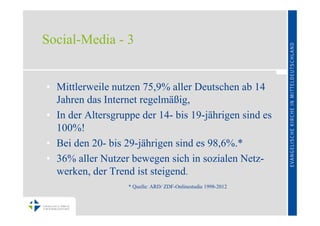 Social-Media - 3


• Mittlerweile nutzen 75,9% aller Deutschen ab 14
  Jahren das Internet regelmäßig,
• In der Altersgruppe der 14- bis 19-jährigen sind es
  100%!
• Bei den 20- bis 29-jährigen sind es 98,6%.*
• 36% aller Nutzer bewegen sich in sozialen Netz-
  werken, der Trend ist steigend.
                   * Quelle: ARD/ ZDF-Onlinestudie 1998-2012
 