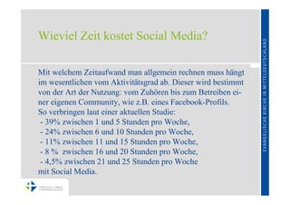 Wieviel Zeit kostet Social Media?

Mit welchem Zeitaufwand man allgemein rechnen muss hängt
im wesentlichen vom Aktivitätsgrad ab. Dieser wird bestimmt
von der Art der Nutzung: vom Zuhören bis zum Betreiben ei-
ner eigenen Community, wie z.B. eines Facebook-Profils.
So verbringen laut einer aktuellen Studie:
 - 39% zwischen 1 und 5 Stunden pro Woche,
 - 24% zwischen 6 und 10 Stunden pro Woche,
 - 11% zwischen 11 und 15 Stunden pro Woche,
 - 8 % zwischen 16 und 20 Stunden pro Woche,
 - 4,5% zwischen 21 und 25 Stunden pro Woche
mit Social Media.
 