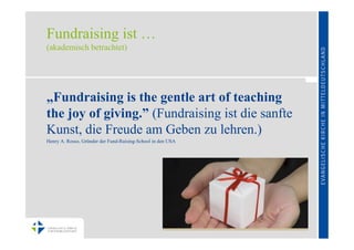 Fundraising ist …
(akademisch betrachtet)




„Fundraising is the gentle art of teaching
the joy of giving.” (Fundraising ist die sanfte
Kunst, die Freude am Geben zu lehren.)
Henry A. Rosso, Gründer der Fund-Raising-School in den USA
 