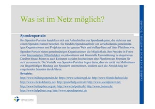 Was ist im Netz möglich?
Spendenportale:
Bei Spenden-Portalen handelt es sich um Anlaufstellen zur Spendenakquise, die nicht nur aus
einem Spenden-Banner bestehen. Sie bündeln Spendenaufrufe von verschiedenen gemeinnütz-
igen Organisationen und Projekten aus der ganzen Welt und stellen diese auf ihrer Plattform vor.
Spenden-Portale bieten gemeinnützigen Organisationen die Möglichkeit, ihre Projekte in Foren
einer Interessierten Öffentlichkeit zu präsentieren und finanzielle Unterstützung zu akquirieren.
Darüber hinaus bietet es auch kleineren sozialen Institutionen eine Plattform um Spenden für
sich zu sammeln. Die Vorteile von Spenden-Portalen liegen darin, dass sie nicht nur Maßnahmen
zur längerfristigen Bindung von Spendern unternehmen, sondern auch die Abwicklung der
eingehenden Spenden durchführen.
Beispiele:
http://www.bildungsspender.de; https://www.schulengel.de; http://www.friends4school.de;
http://www.clicks4charity.net; http://planethelp.com/de; http://www.socialpower.net/
http://www.betterplace.org/de; http://www.helpedia.de; http://www.donare.de;
http://www.helpdirect.org; http://www.spendenportal.de
 