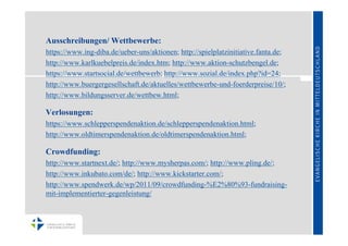 Ausschreibungen/ Wettbewerbe:
https://www.ing-diba.de/ueber-uns/aktionen; http://spielplatzinitiative.fanta.de;
http://www.karlkuebelpreis.de/index.htm; http://www.aktion-schutzbengel.de;
https://www.startsocial.de/wettbewerb; http://www.sozial.de/index.php?id=24;
http://www.buergergesellschaft.de/aktuelles/wettbewerbe-und-foerderpreise/10/;
http://www.bildungsserver.de/wettbew.html;

Verlosungen:
https://www.schlepperspendenaktion.de/schlepperspendenaktion.html;
http://www.oldtimerspendenaktion.de/oldtimerspendenaktion.html;

Crowdfunding:
http://www.startnext.de/; http://www.mysherpas.com/; http://www.pling.de/;
http://www.inkubato.com/de/; http://www.kickstarter.com/;
http://www.spendwerk.de/wp/2011/09/crowdfunding-%E2%80%93-fundraising-
mit-implementierter-gegenleistung/
 