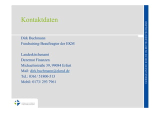 Kontaktdaten

Dirk Buchmann
Fundraising-Beauftragter der EKM

Landeskirchenamt
Dezernat Finanzen
Michaelisstraße 39, 99084 Erfurt
Mail: dirk.buchmann@ekmd.de
Tel.: 0361/ 51800-513
Mobil: 0173/ 293 7961
 