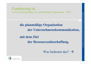 Fundraising ist …
(im Unternehmensalltag einer gemeinnützigen Organisation – NPO)




        die planmäßige Organisation
              der Unternehmenskommunikation,

        mit dem Ziel
             der Ressourcenbeschaffung.

                                 Was bedeutet das? 
 