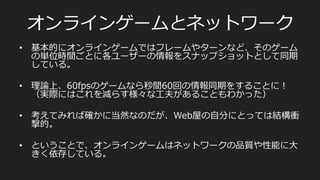 完全同期型/キー⼊入⼒力力同期⽅方式
PlayerA	
  
PlayerB	
  
キー	
  
F1/T1	
   F2/T2	
   F3/T3	
   F4/T4	
   F5/T5	
   F6/T6	
  
•  格ゲーなど
ユーザーがお互いを待ち合わせする必要があるので、レイテンシの⾼高い
ユーザーに⾜足を引っ張られる。なので⼤大きくスケールさせるのは難しい
キー	
  
レンダー	
  
•  あとはこの繰り返し。
•  60fpsの場合、1フレームは16.6666...ms
 