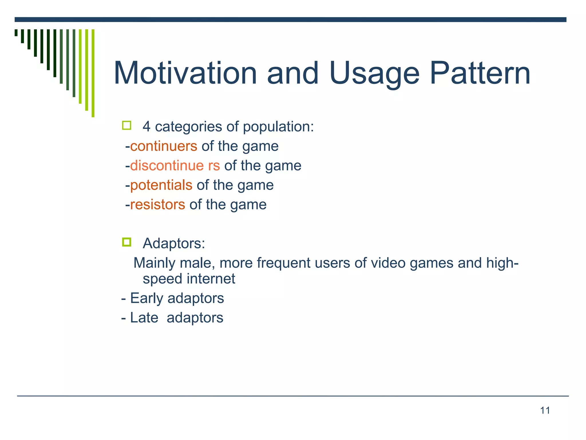 Motivation and Usage Pattern 4 categories of population: - continuers  of the game  - discontinue rs   of the game  - potentials  of the game  - resistors  of the game  Adaptors: Mainly male, more frequent users of video games and high-speed internet  - Early adaptors - Late  adaptors 