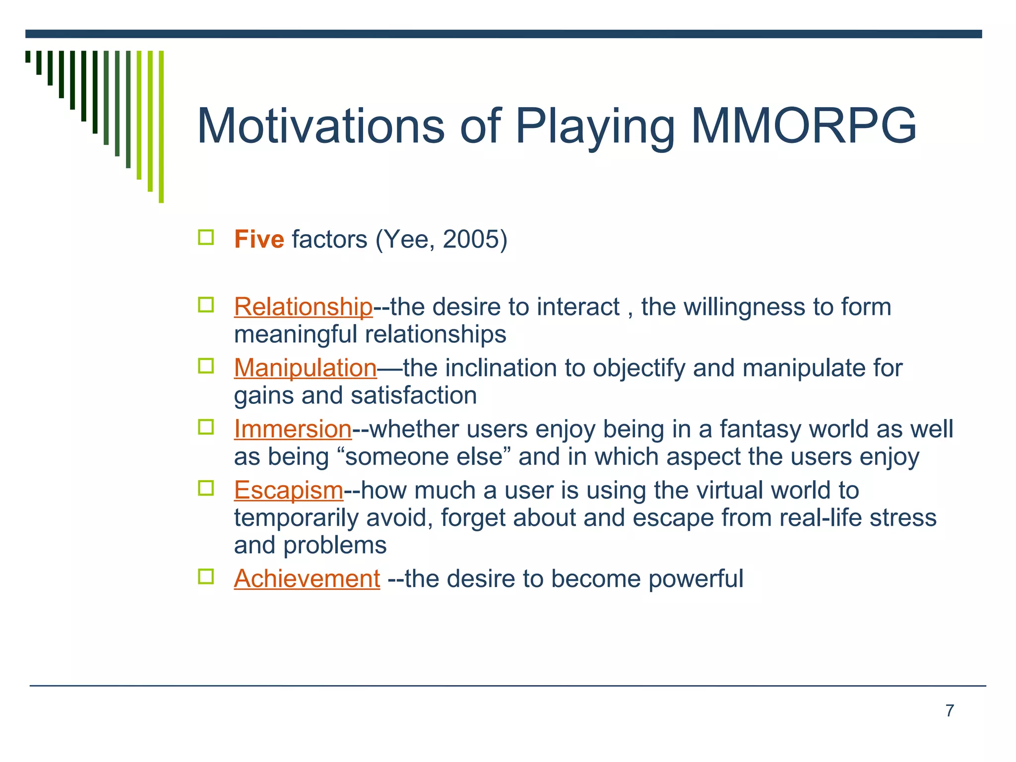 Motivations of Playing MMORPG  Five  factors (Yee, 2005) Relationship --the desire to interact , the willingness to form meaningful relationships  Manipulation —the inclination to objectify and manipulate for  gains and satisfaction  Immersion --whether users enjoy being in a fantasy world as well as being “someone else” and in which aspect the users enjoy Escapism --how much a user is using the virtual world to temporarily avoid, forget about and escape from real-life stress and problems Achievement   --the desire to become powerful  