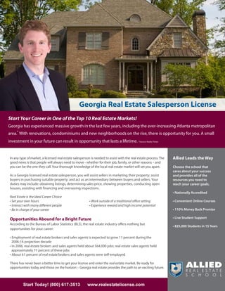 Georgia Real Estate Salesperson License
Start Your Career in One of the Top 10 Real Estate Markets!
Georgia has experienced massive growth in the last few years, including the ever-increasing Atlanta metropolitan
area.* With renovations, condominiums and new neighborhoods on the rise, there is opportunity for you. A small
investment in your future can result in opportunity that lasts a lifetime. *Source: Realty Times


 In any type of market, a licensed real estate salesperson is needed to assist with the real estate process. The   Allied Leads the Way
 good news is that people will always need to move - whether for their job, family, or other reasons – and
 you can be the one they call. Your thorough knowledge of the local real estate market will set you apart.         Choose the school that
                                                                                                                   cares about your success
 As a Georgia licensed real estate salesperson, you will assist sellers in marketing their property; assist        and provides all of the
 buyers in purchasing suitable property; and act as an intermediary between buyers and sellers. Your               resources you need to
 duties may include: obtaining listings, determining sales price, showing properties, conducting open              reach your career goals.
 houses, assisting with financing and overseeing inspections.
                                                                                                                   • Nationally Accredited
 Real Estate is the Ideal Career Choice
 • Set your own hours                                     • Work outside of a traditional office setting           • Convenient Online Courses
 • Interact with many different people                    • Experience reward and high income potential
 • Be in charge of your career                                                                                     • 110% Money Back Promise

 Opportunities Abound for a Bright Future                                                                          • Live Student Support
 According to the Bureau of Labor Statistics (BLS), the real estate industry offers nothing but
                                                                                                                   • 825,000 Students in 15 Years
 opportunities for your career:

 • Employment of real estate brokers and sales agents is expected to grow 11 percent during the
   2006-16 projection decade
 • In 2006, real estate brokers and sales agents held about 564,000 jobs; real estate sales agents held
   approximately 77 percent of these jobs
 • About 61 percent of real estate brokers and sales agents were self-employed

 There has never been a better time to get your license and enter the real estate market. Be ready for
 opportunities today and those on the horizon – Georgia real estate provides the path to an exciting future.



          Start Today! (800) 617-3513                   www.realestatelicense.com
 