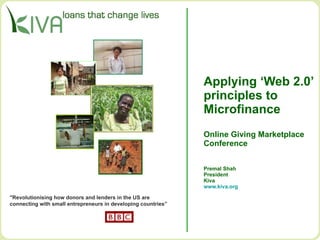 Applying ‘Web 2.0’ principles to  Microfinance Online Giving Marketplace Conference Premal Shah President Kiva www.kiva.org   &quot;Revolutionising how donors and lenders in the US are  connecting with small entrepreneurs in developing countries”  