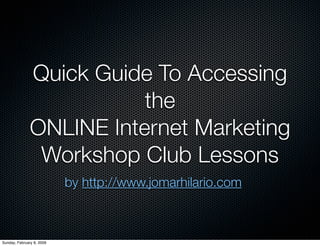 Quick Guide To Accessing
                          the
               ONLINE Internet Marketing
                Workshop Club Lessons
                           by http://www.jomarhilario.com



Sunday, February 8, 2009
 