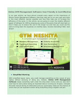 Online GYM Management Software: User Friendly & Cost Effective
In our past articles, we have almost covered every aspect on the importance of
Fitness Centre Management Software. How they help you to run your gym and clubs
in the most effective manner possible and how they help you to increase the
efficiency of the same. In this article, we are going to cover the slightly different
aspect of Software for GYM by showing you some of the points that will shed light on
how it helps you to reduce the cost in the longer run and how you could use the
same to bring down the expenses on monthly basis. Sounds interesting? Well, read
ahead!
Simplified Working
With simplified layout menu, you could manage everything on the screen of your
laptop without worrying of doing any mistake. Online GYM Management
Software keeps everything right under the drop down menus and you also don’t
ever have to worry about losing an important data or running out of space. Compare
this with manual storing of information and you could easily make out the chances of
errors that you are exposed to when doing everything using a register and pen.
 