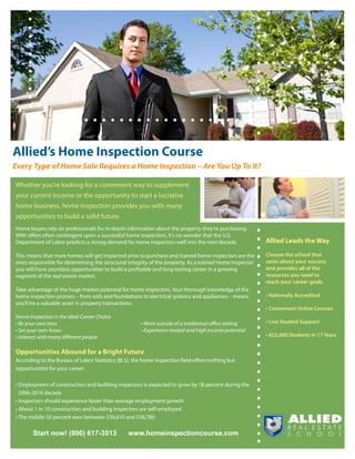 Allied’s Home Inspection Course
Every Type of Home Sale Requires a Home Inspection – Are You Up To It?

Whether you’re looking for a convenient way to supplement
your current income or the opportunity to start a lucrative
home business, home inspection provides you with many
opportunities to build a solid future.
Home buyers rely on professionals for in-depth information about the property they’re purchasing.
With offers often contingent upon a successful home inspection, it’s no wonder that the U.S.
Department of Labor predicts a strong demand for home inspectors well into the next decade.              Allied Leads the Way

This means that more homes will get inspected prior to purchase and trained home inspectors are the      Choose the school that
ones responsible for determining the structural integrity of the property. As a trained Home Inspector   cares about your success
you will have countless opportunities to build a profitable and long-lasting career in a growing         and provides all of the
segment of the real estate market.                                                                       resources you need to
                                                                                                         reach your career goals.
Take advantage of the huge market potential for home inspectors. Your thorough knowledge of the
home inspection process – from soils and foundations to electrical systems and appliances – means        • Nationally Accredited
you’ll be a valuable asset in property transactions.
                                                                                                         • Convenient Online Courses
Home Inspection is the Ideal Career Choice
• Be your own boss                                    • Work outside of a traditional office setting     • Live Student Support
• Set your own hours                                  • Experience reward and high income potential
• Interact with many different people                                                                    • 825,000 Students in 17 Years


Opportunities Abound for a Bright Future
According to the Bureau of Labor Statistics (BLS), the home inspection field offers nothing but
opportunities for your career:

• Employment of construction and building inspectors is expected to grow by 18 percent during the
  2006-2016 decade
• Inspectors should experience faster than average employment growth
• About 1 in 10 construction and building inspectors are self-employed
• The middle 50 percent earn between $36,610 and $58,780

       Start now! (800) 617-3513                www.homeinspectioncourse.com
 