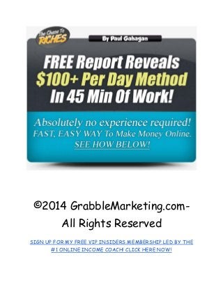 ©2014 GrabbleMarketing.com- All Rights Reserved 
SIGN UP FOR MY FREE VIP INSIDERS MEMBERSHIP LED BY THE #1 ONLINE INCOME COACH! CLICK HERE NOW! 
 