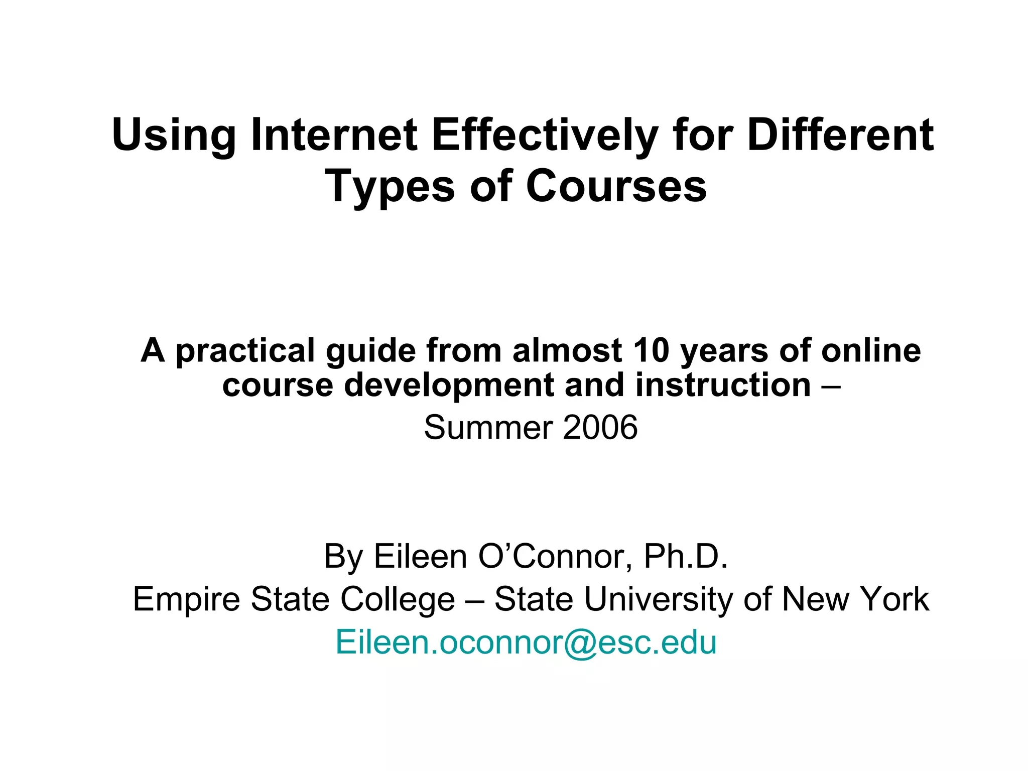 Using Internet Effectively for Different Types of Courses   A practical guide from almost 10 years of online course development and instruction  – Summer 2006 By Eileen O’Connor, Ph.D.  Empire State College – State University of New York  [email_address]   