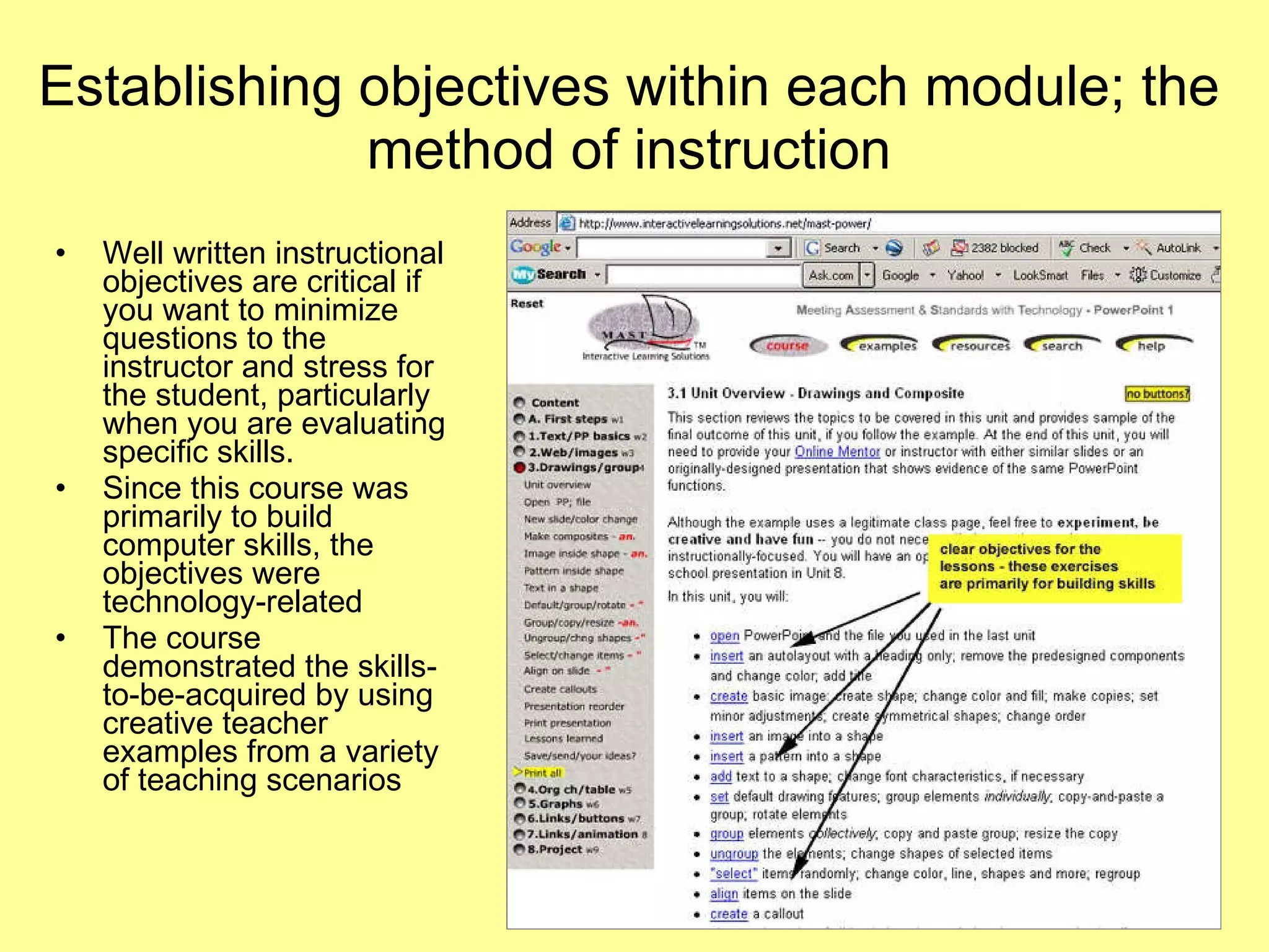 Establishing objectives within each module; the method of instruction Well written instructional objectives are critical if you want to minimize questions to the instructor and stress for the student, particularly when you are evaluating specific skills.  Since this course was primarily to build computer skills, the objectives were technology-related The course demonstrated the skills-to-be-acquired by using creative teacher examples from a variety of teaching scenarios 