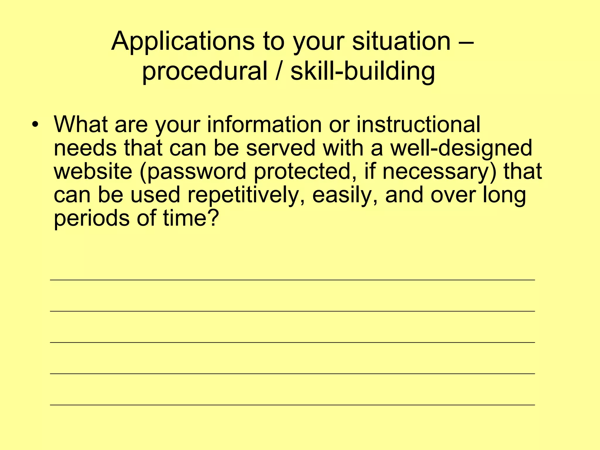 Applications to your situation – procedural / skill-building  What are your information or instructional needs that can be served with a well-designed website (password protected, if necessary) that can be used repetitively, easily, and over long periods of time?  