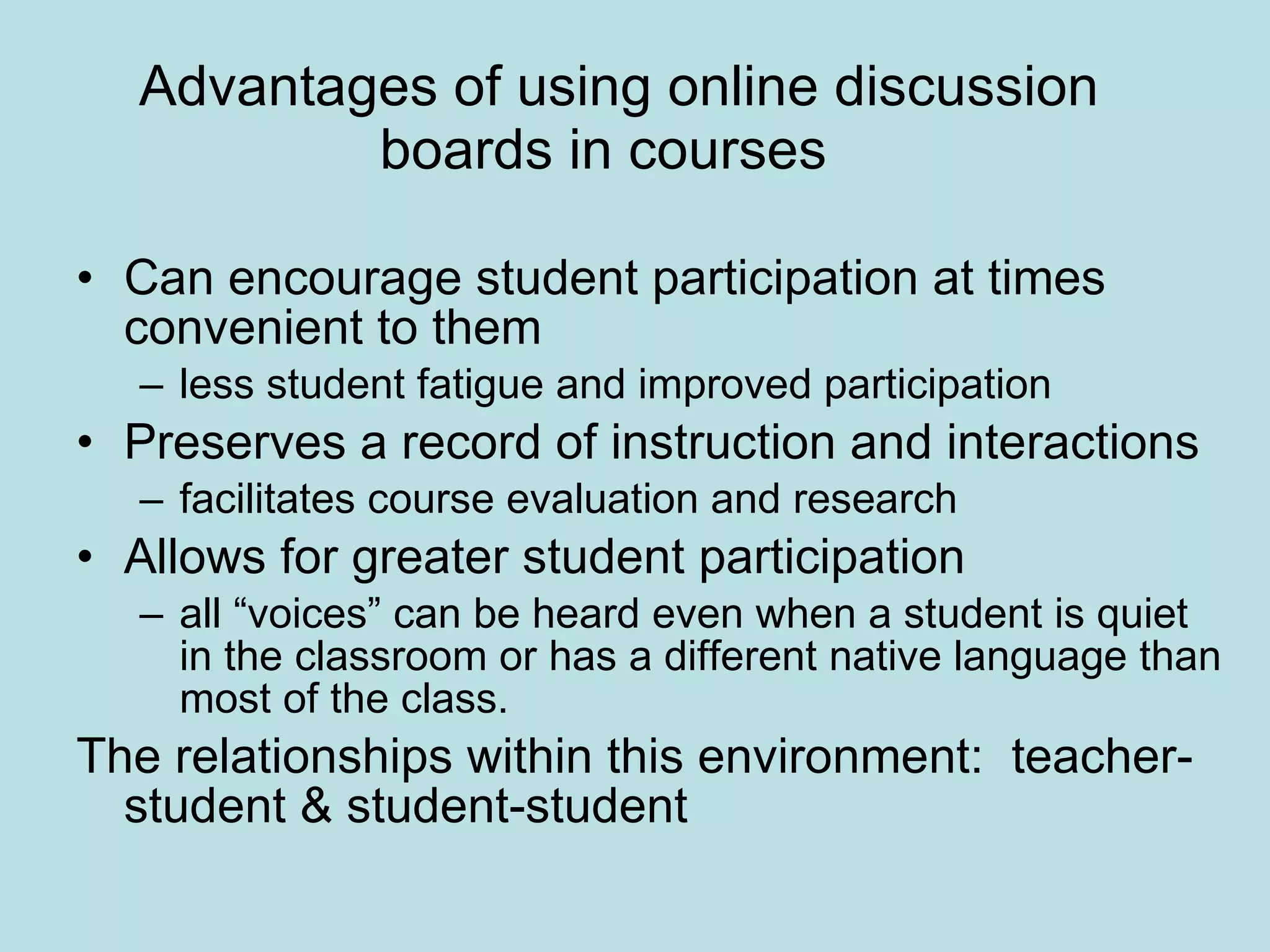 Advantages of using online discussion boards in courses  Can encourage student participation at times convenient to them less student fatigue and improved participation  Preserves a record of instruction and interactions facilitates course evaluation and research  Allows for greater student participation all “voices” can be heard even when a student is quiet in the classroom or has a different native language than most of the class.  The relationships within this environment:  teacher-student & student-student 
