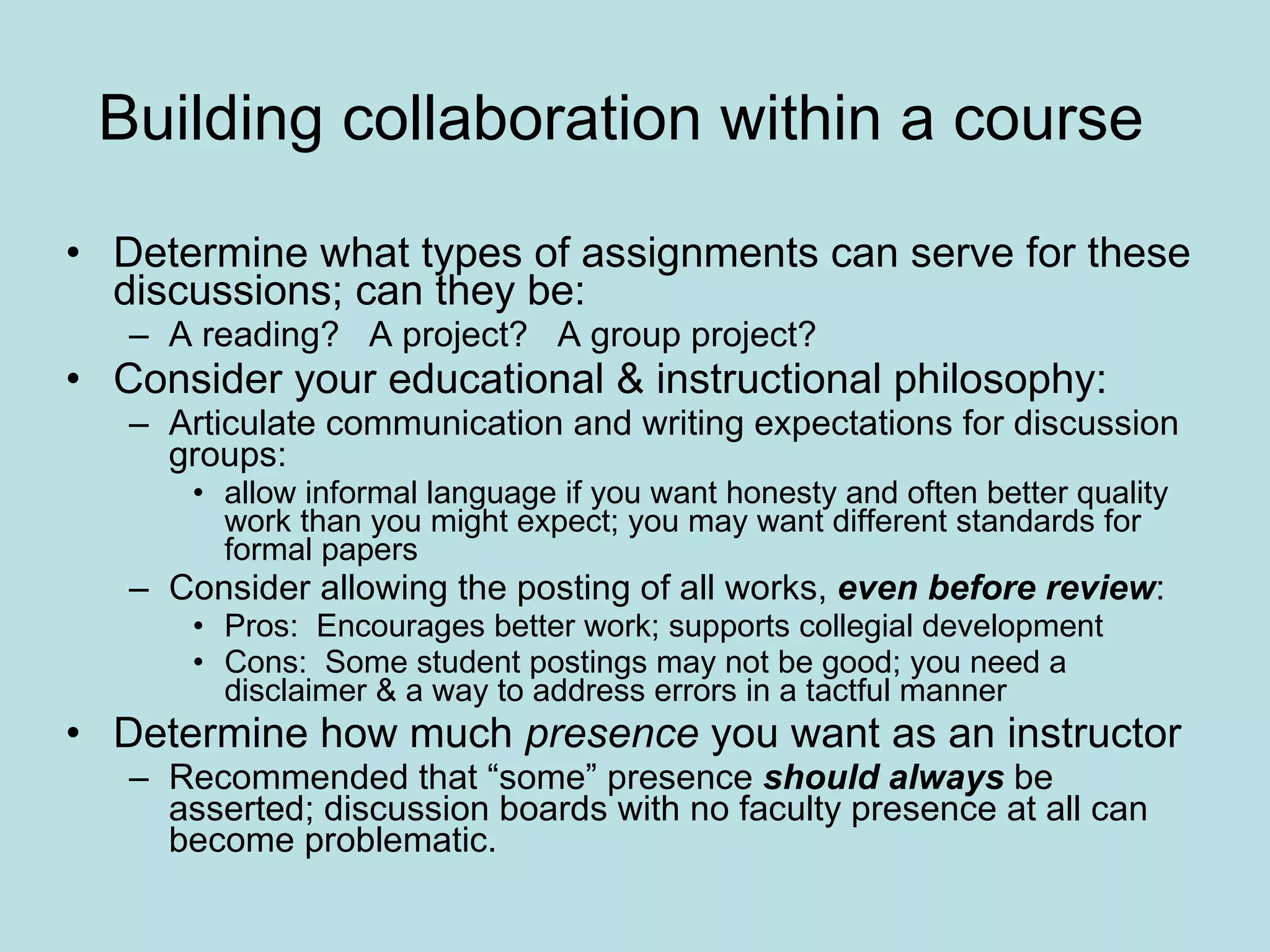 Building collaboration within a course  Determine what types of assignments can serve for these discussions; can they be:  A reading?  A project?  A group project?  Consider your educational & instructional philosophy: Articulate communication and writing expectations for discussion groups:  allow informal language if you want honesty and often better quality work than you might expect; you may want different standards for formal papers Consider allowing the posting of all works,  even before review :  Pros:  Encourages better work; supports collegial development  Cons:  Some student postings may not be good; you need a disclaimer & a way to address errors in a tactful manner Determine how much  presence  you want as an instructor Recommended that “some” presence  should always  be asserted; discussion boards with no faculty presence at all can become problematic.  