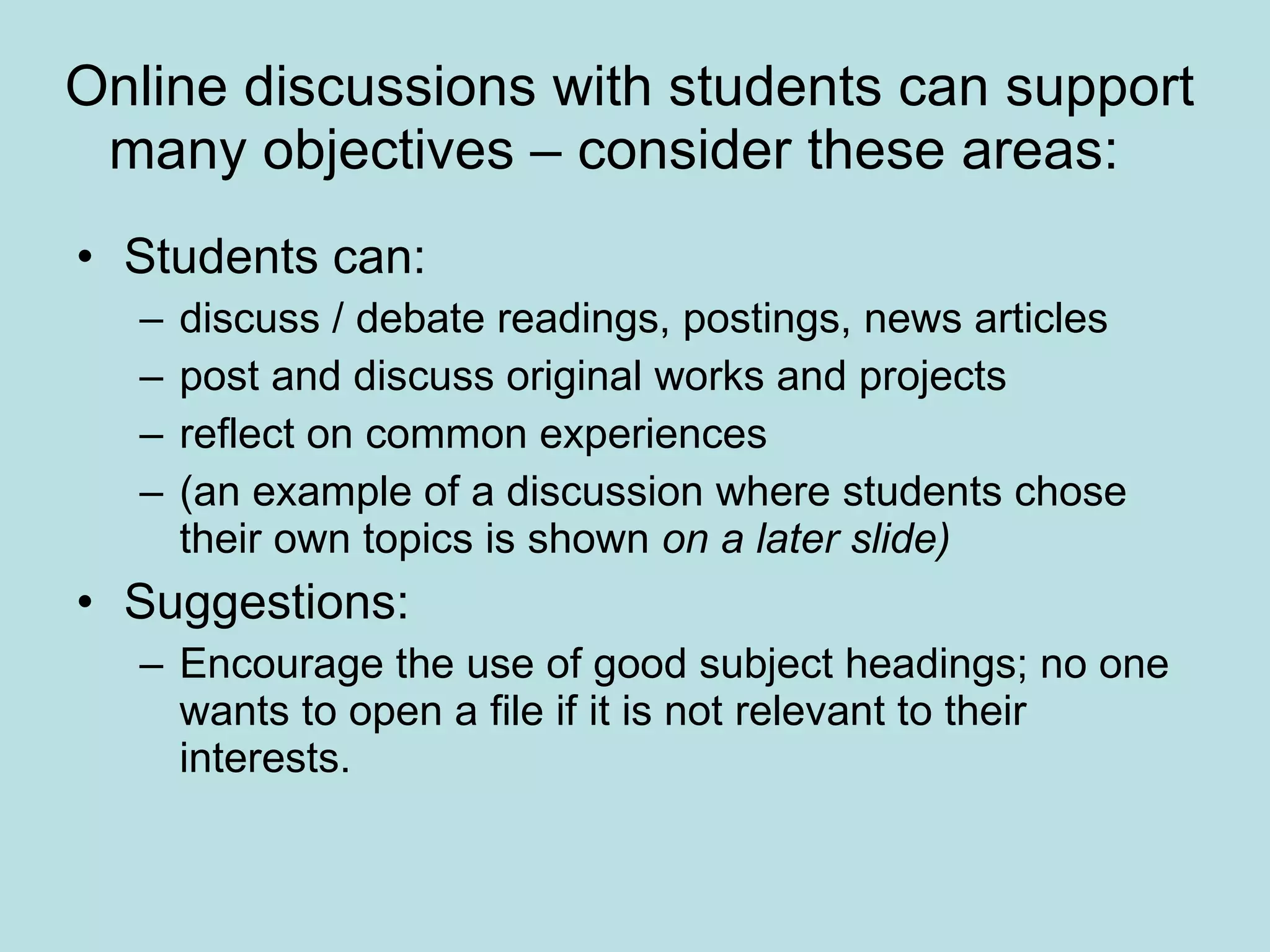 Online discussions with students can support many objectives – consider these areas:  Students can:  discuss / debate readings, postings, news articles  post and discuss original works and projects  reflect on common experiences (an example of a discussion where students chose their own topics is shown  on a later slide) Suggestions:  Encourage the use of good subject headings; no one wants to open a file if it is not relevant to their interests.  