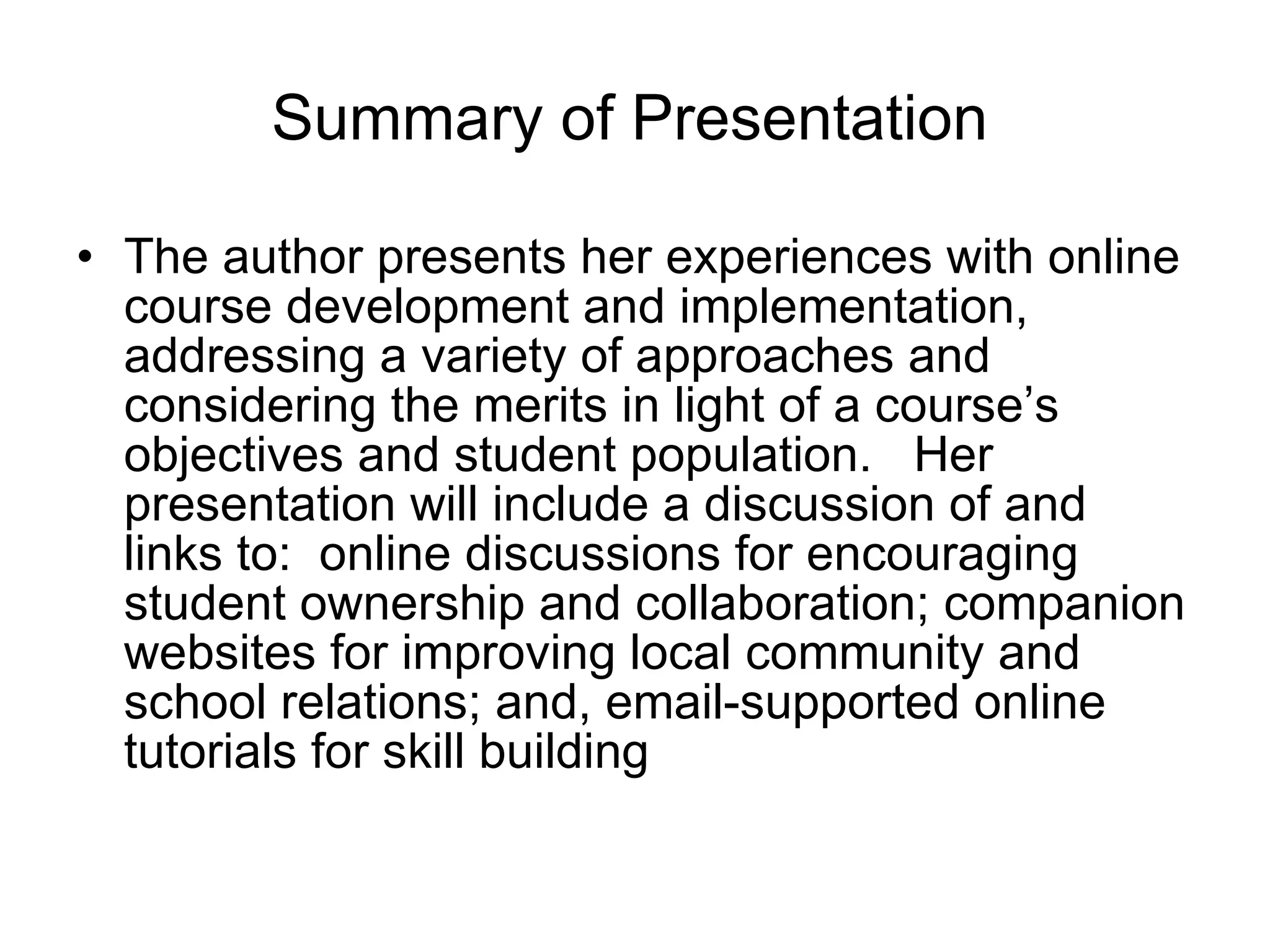 Summary of Presentation The author presents her experiences with online course development and implementation, addressing a variety of approaches and considering the merits in light of a course’s objectives and student population.  Her presentation will include a discussion of and links to:  online discussions for encouraging student ownership and collaboration; companion websites for improving local community and school relations; and, email-supported online tutorials for skill building  