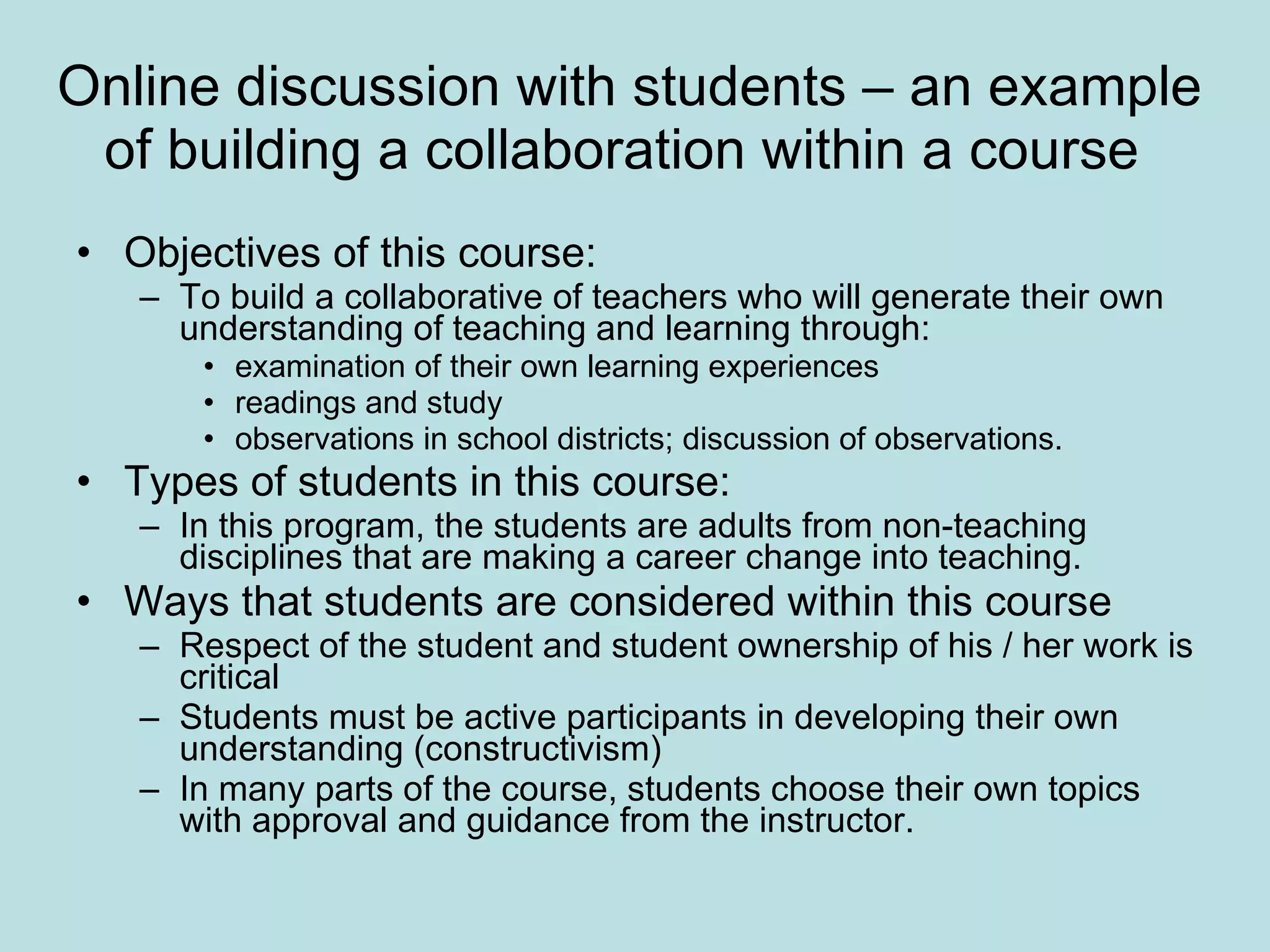 Online discussion with students – an example of building a collaboration within a course  Objectives of this course:  To build a collaborative of teachers who will generate their own understanding of teaching and learning through:  examination of their own learning experiences  readings and study  observations in school districts; discussion of observations. Types of students in this course:  In this program, the students are adults from non-teaching disciplines that are making a career change into teaching.  Ways that students are considered within this course Respect of the student and student ownership of his / her work is critical Students must be active participants in developing their own understanding (constructivism)  In many parts of the course, students choose their own topics with approval and guidance from the instructor.  