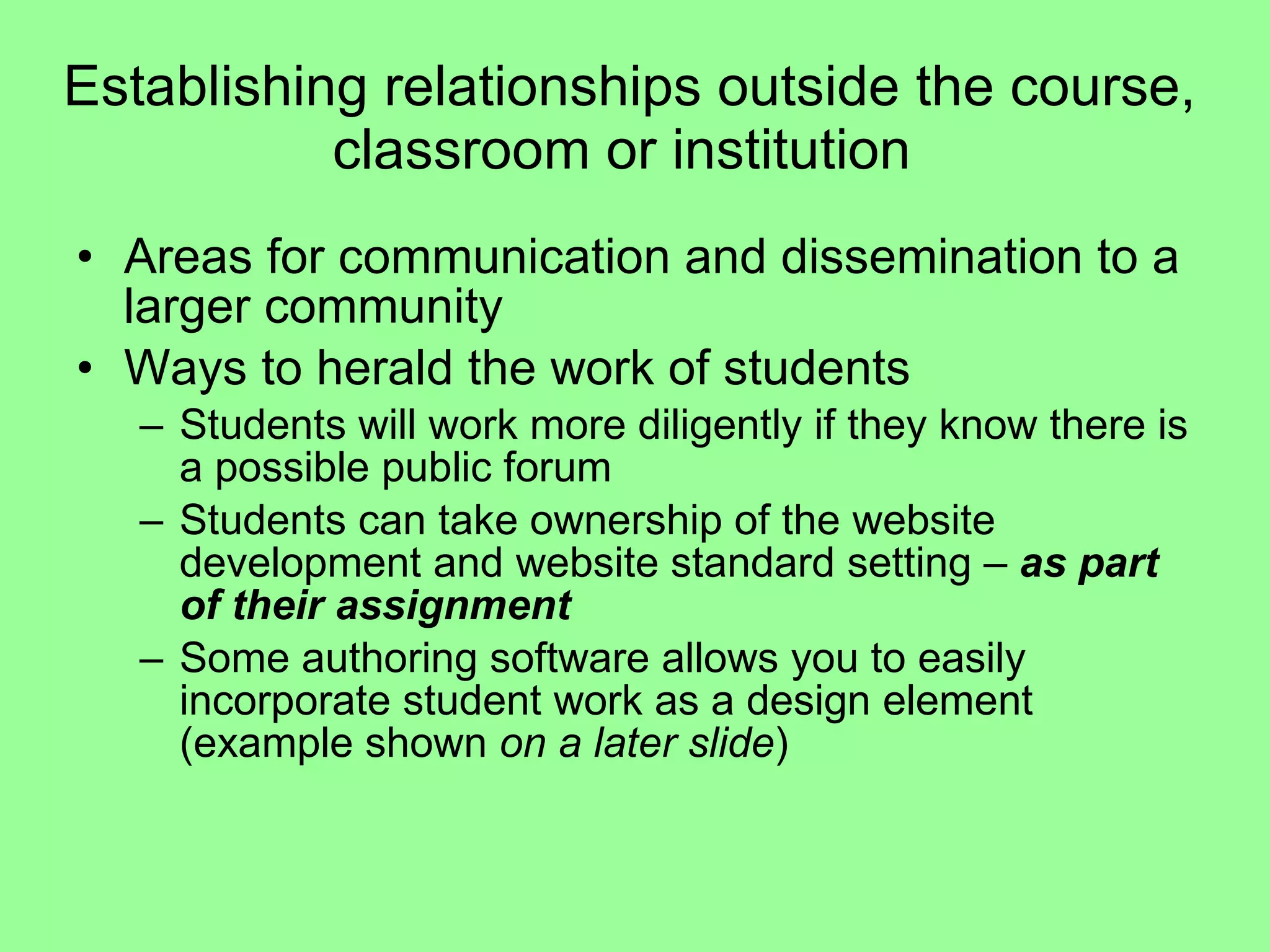 Establishing relationships outside the course, classroom or institution  Areas for communication and dissemination to a larger community  Ways to herald the work of students  Students will work more diligently if they know there is a possible public forum  Students can take ownership of the website development and website standard setting –  as part of their assignment Some authoring software allows you to easily incorporate student work as a design element (example shown  on a later slide ) 
