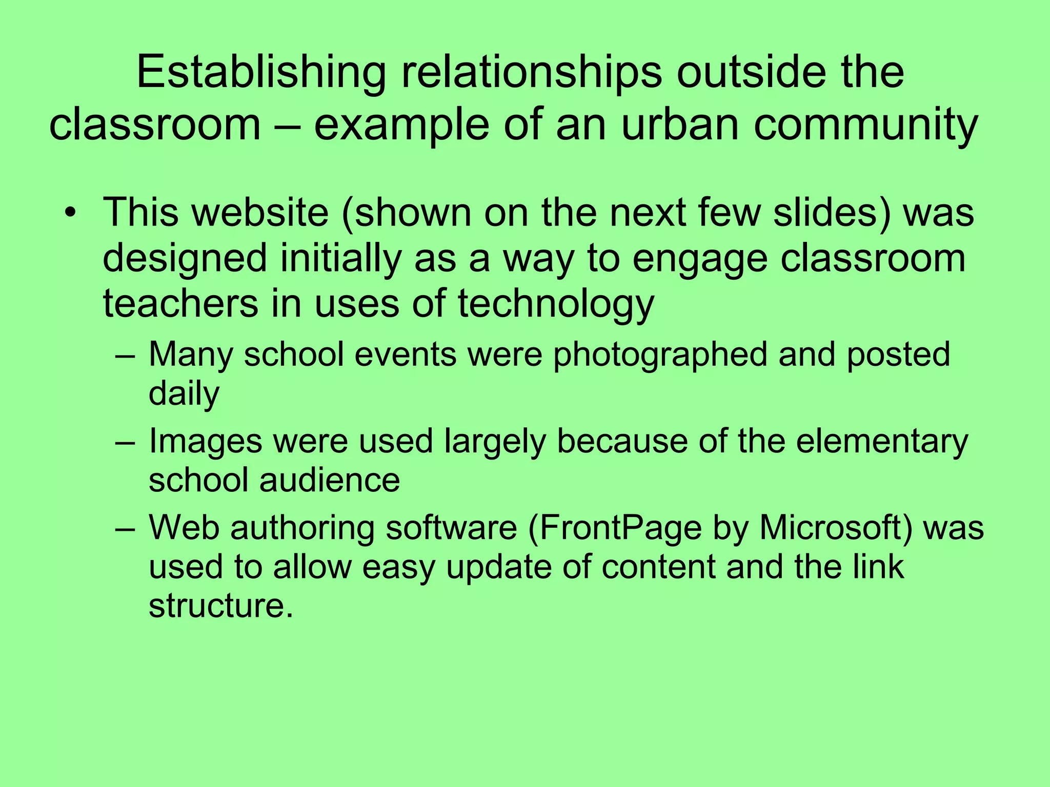 Establishing relationships outside the classroom – example of an urban community  This website (shown on the next few slides) was designed initially as a way to engage classroom teachers in uses of technology  Many school events were photographed and posted daily  Images were used largely because of the elementary school audience  Web authoring software (FrontPage by Microsoft) was used to allow easy update of content and the link structure.  