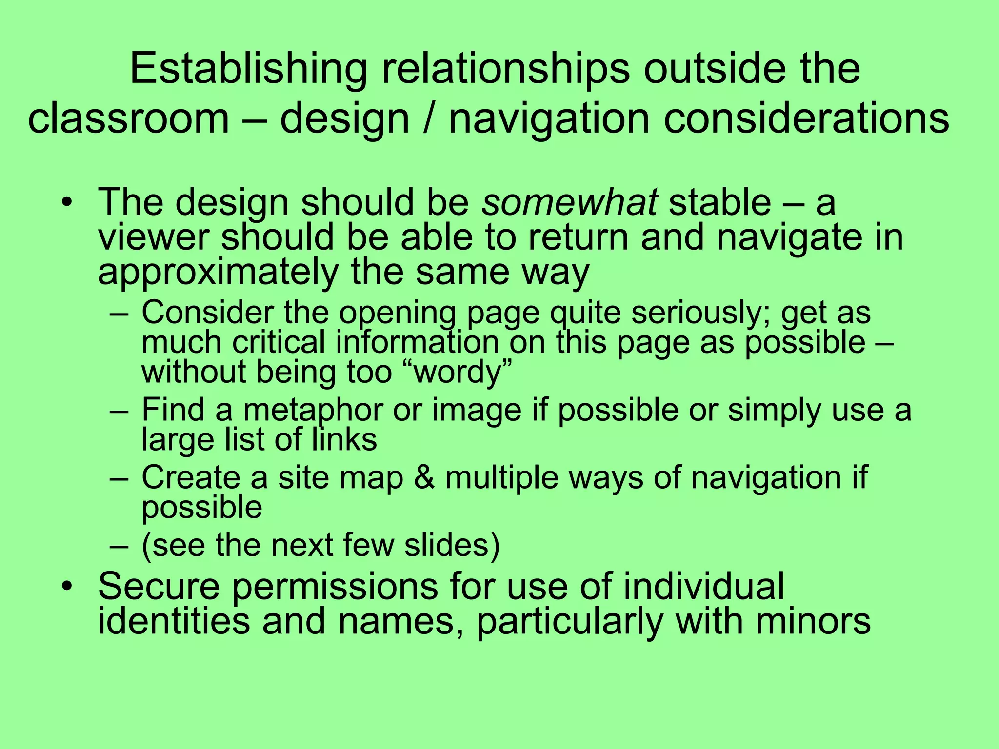 Establishing relationships outside the classroom – design / navigation considerations  The design should be  somewhat  stable – a viewer should be able to return and navigate in approximately the same way Consider the opening page quite seriously; get as much critical information on this page as possible – without being too “wordy”  Find a metaphor or image if possible or simply use a large list of links Create a site map & multiple ways of navigation if possible (see the next few slides) Secure permissions for use of individual identities and names, particularly with minors 