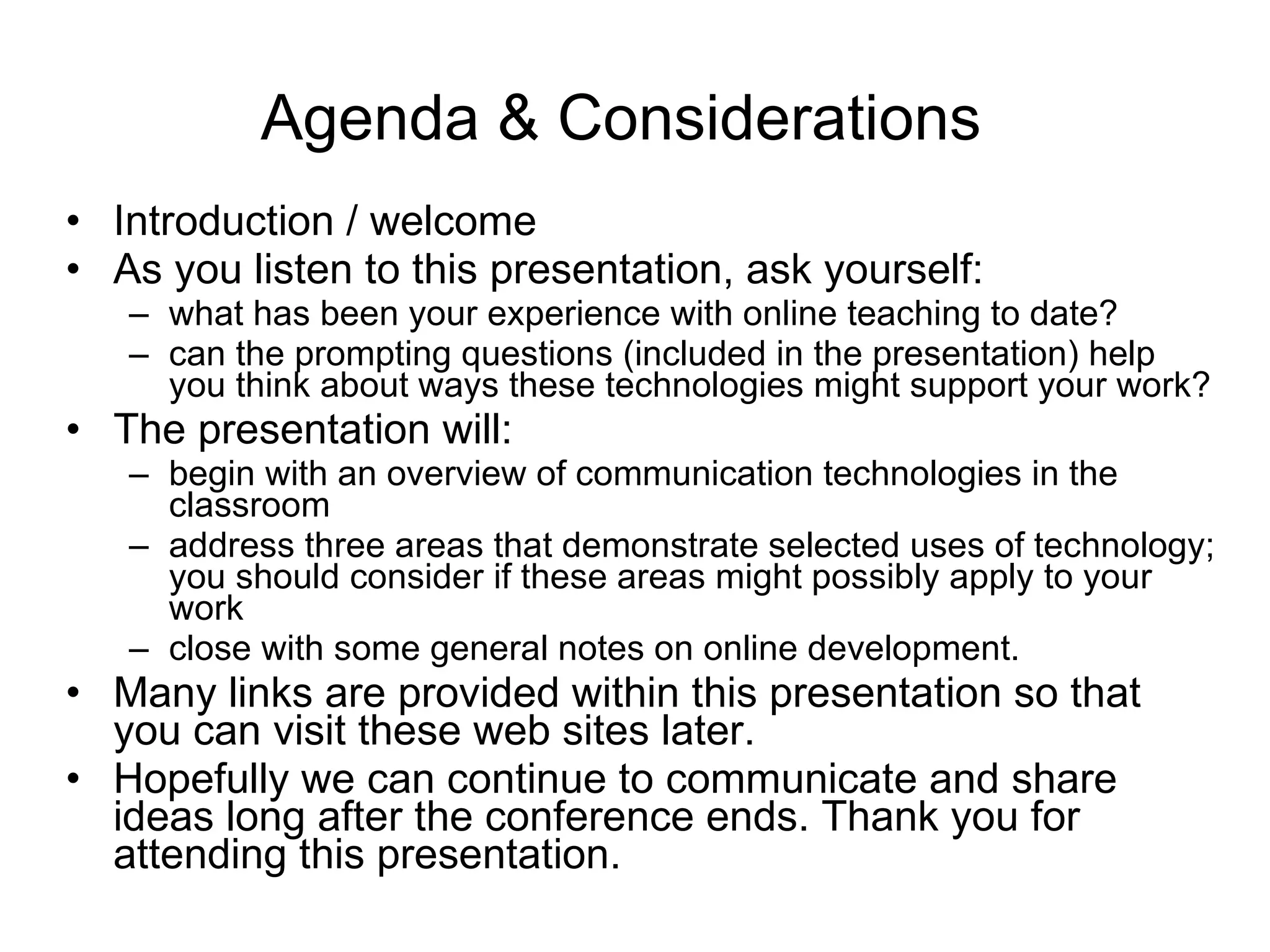 Agenda & Considerations  Introduction / welcome As you listen to this presentation, ask yourself:  what has been your experience with online teaching to date?  can the prompting questions (included in the presentation) help you think about ways these technologies might support your work? The presentation will:  begin with an overview of communication technologies in the classroom address three areas that demonstrate selected uses of technology; you should consider if these areas might possibly apply to your work close with some general notes on online development.  Many links are provided within this presentation so that you can visit these web sites later.  Hopefully we can continue to communicate and share ideas long after the conference ends. Thank you for attending this presentation.  