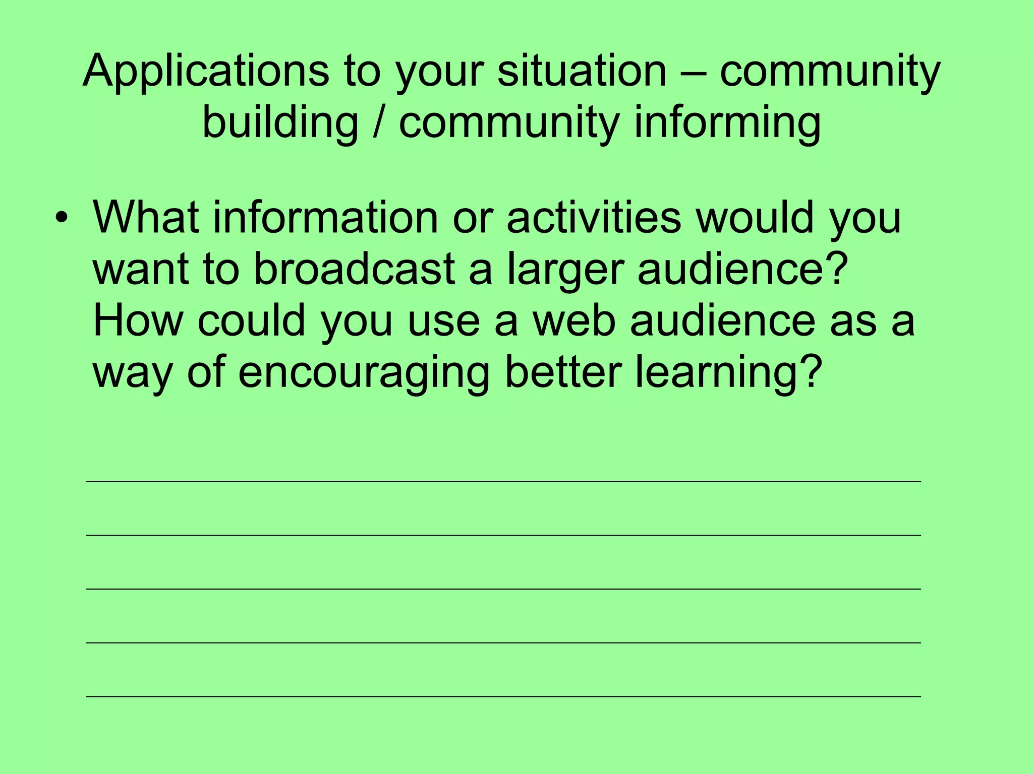 Applications to your situation – community building / community informing What information or activities would you want to broadcast a larger audience?  How could you use a web audience as a way of encouraging better learning?  