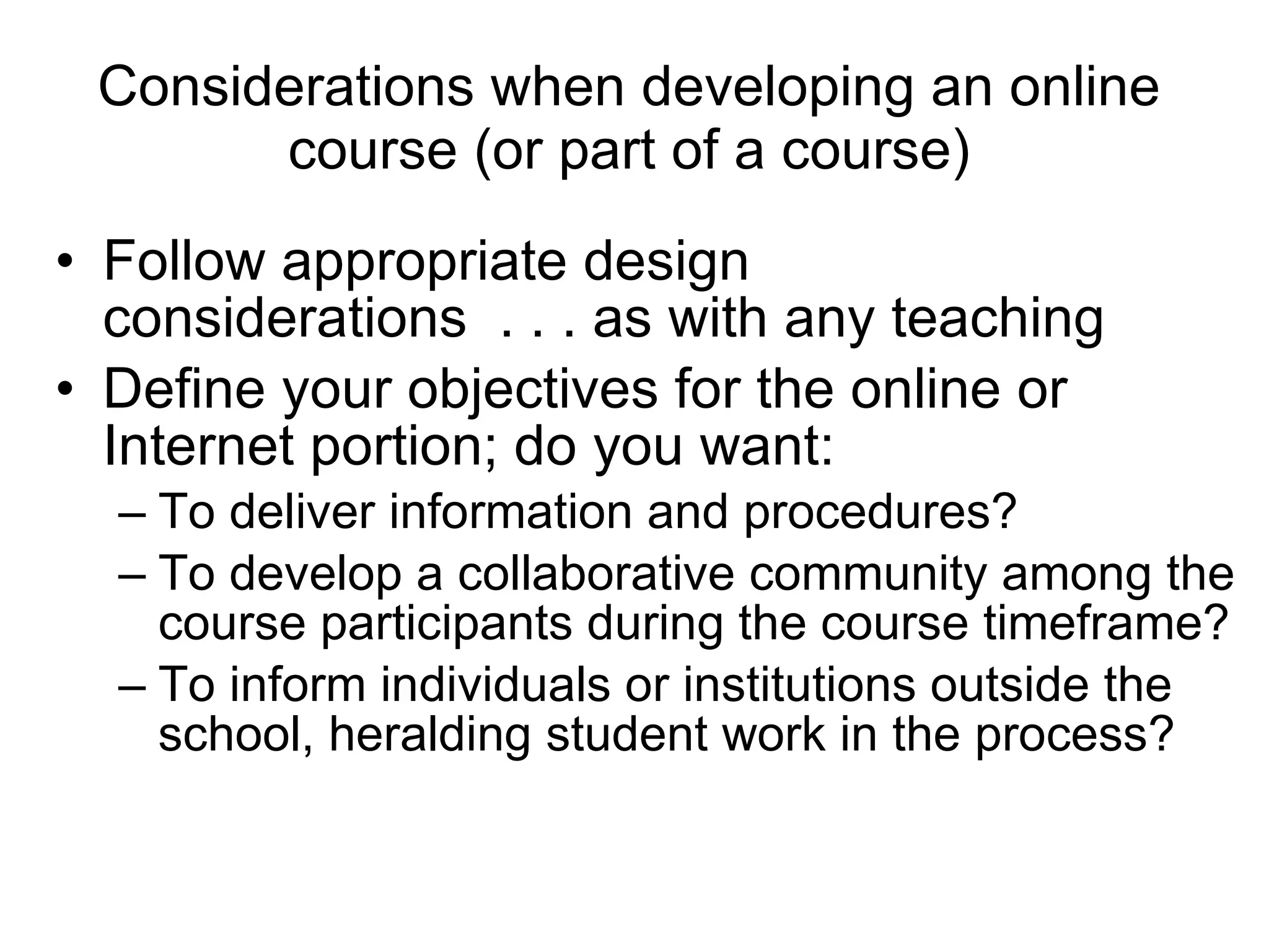 Considerations when developing an online course (or part of a course) Follow appropriate design considerations  . . . as with any teaching Define your objectives for the online or Internet portion; do you want:  To deliver information and procedures?  To develop a collaborative community among the course participants during the course timeframe?  To inform individuals or institutions outside the school, heralding student work in the process? 