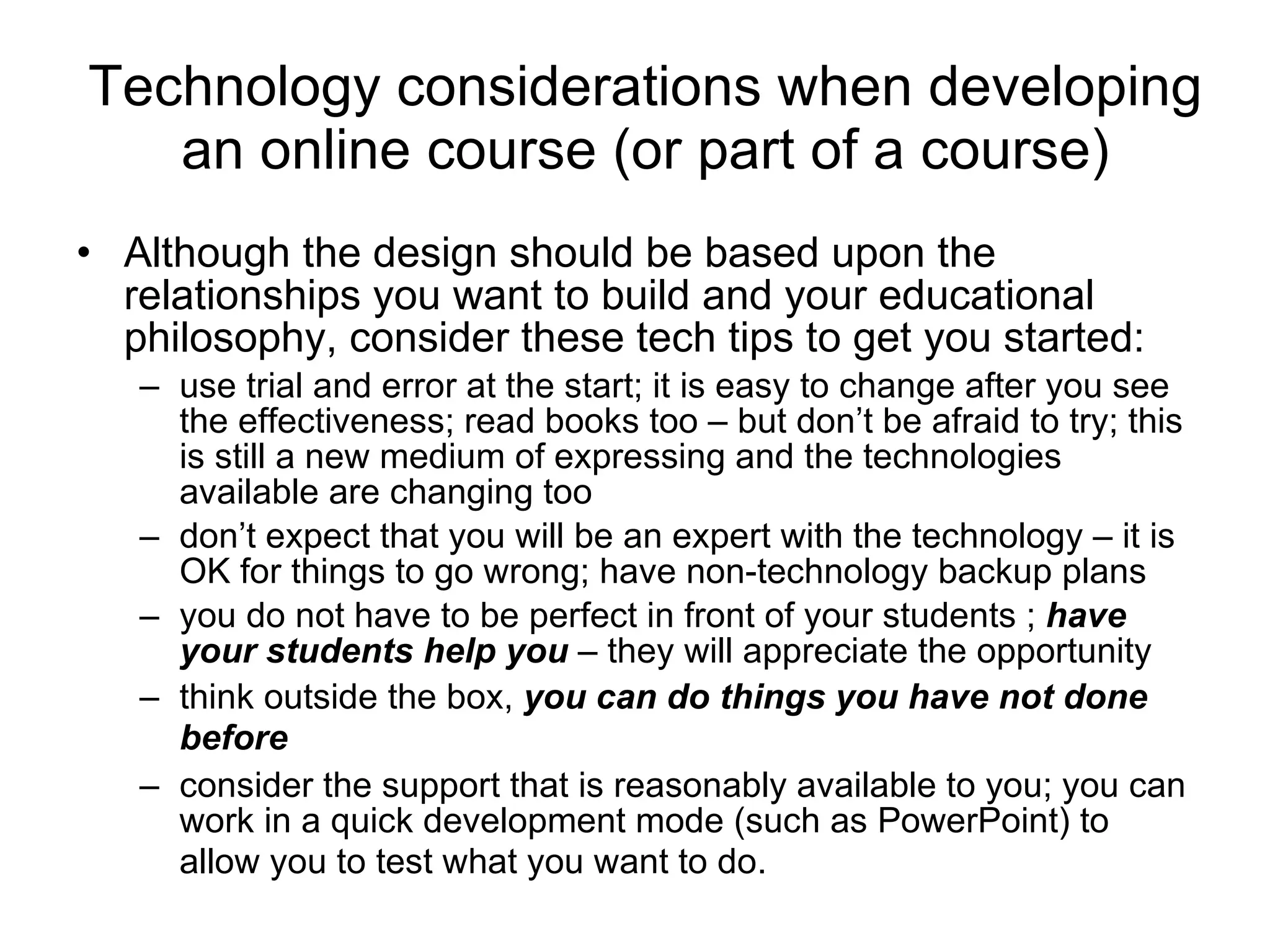 Technology considerations when developing an online course (or part of a course) Although the design should be based upon the relationships you want to build and your educational philosophy, consider these tech tips to get you started:  use trial and error at the start; it is easy to change after you see the effectiveness; read books too – but don’t be afraid to try; this is still a new medium of expressing and the technologies available are changing too don’t expect that you will be an expert with the technology – it is OK for things to go wrong; have non-technology backup plans you do not have to be perfect in front of your students ;  have your students help you  – they will appreciate the opportunity  think outside the box,  you can do things you have not done before   consider the support that is reasonably available to you; you can work in a quick development mode (such as PowerPoint) to allow you to test what you want to do.   